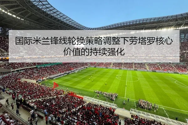 国际米兰锋线轮换策略调整下劳塔罗核心价值的持续强化