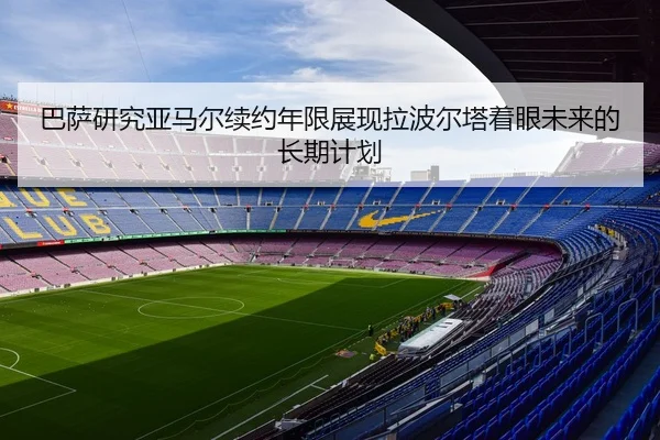 巴萨研究亚马尔续约年限展现拉波尔塔着眼未来的长期计划